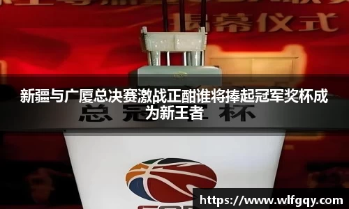 新疆与广厦总决赛激战正酣谁将捧起冠军奖杯成为新王者